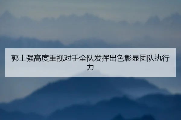 郭士强高度重视对手全队发挥出色彰显团队执行力